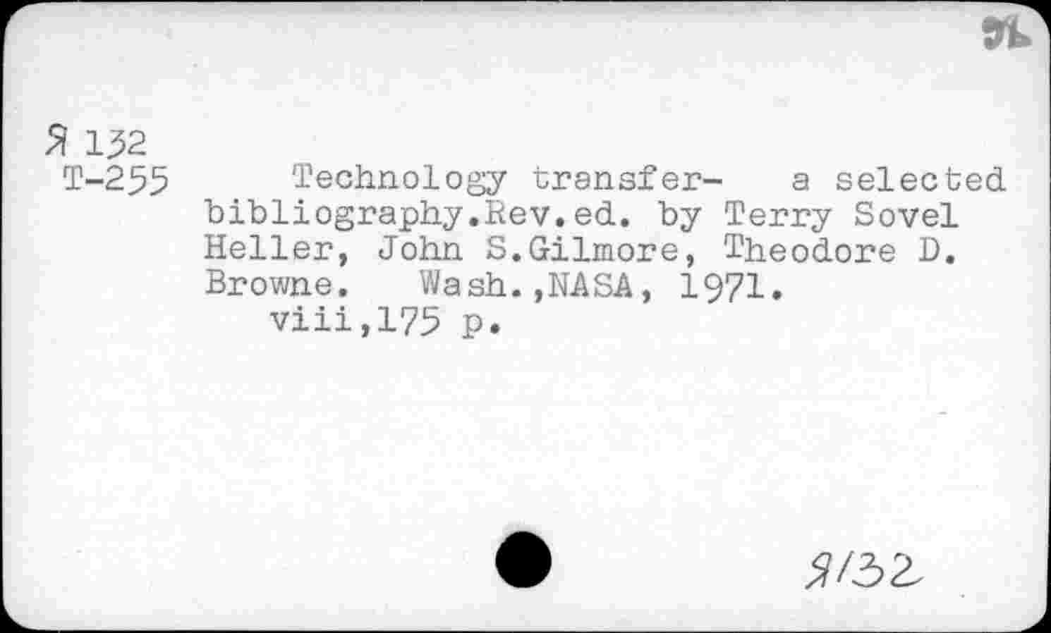 ﻿% 132
T-255 Technology transfer- a selected bibliography.Rev.ed. by Terry Sovel Heller, John S.Gilmore, Theodore D. Browne. Wash.,NASA, 1971.
viii,175 p.
^/32.